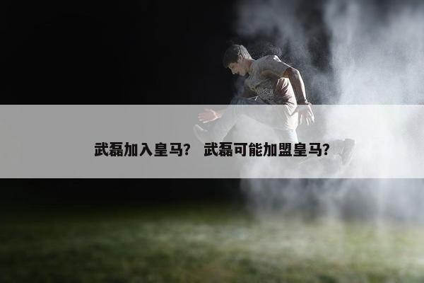武磊加入皇马？ 武磊可能加盟皇马？