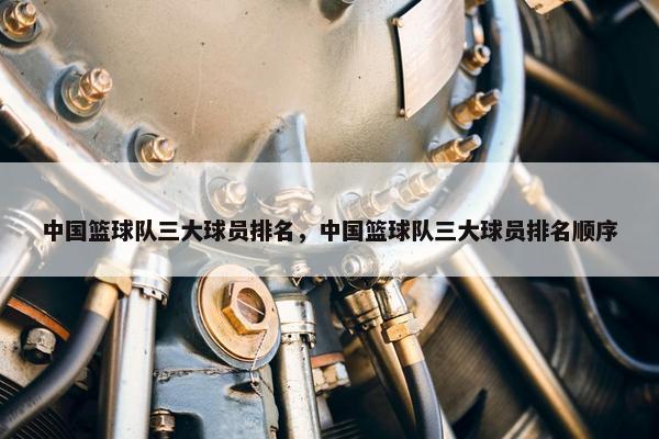 中国篮球队三大球员排名，中国篮球队三大球员排名顺序