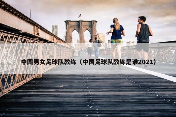 中国男女足球队教练（中国足球队教练是谁2021）