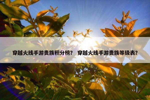 穿越火线手游贵族积分榜？ 穿越火线手游贵族等级表？