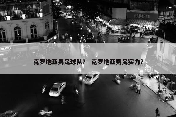 克罗地亚男足球队？ 克罗地亚男足实力？