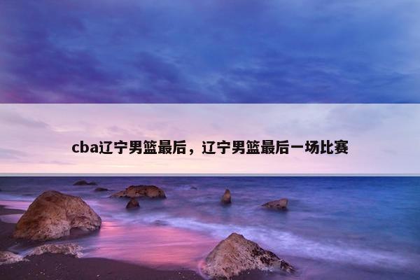 cba辽宁男篮最后，辽宁男篮最后一场比赛