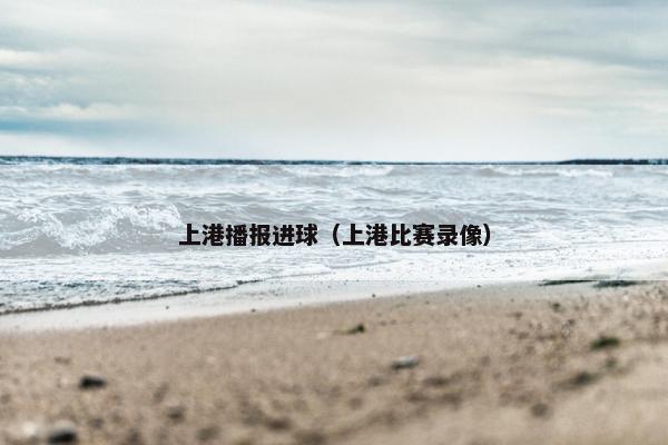 上港播报进球（上港比赛录像）