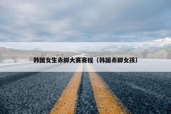 韩国女生赤脚大赛赛程（韩国赤脚女孩）