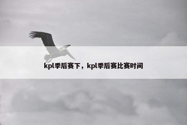 kpl季后赛下，kpl季后赛比赛时间