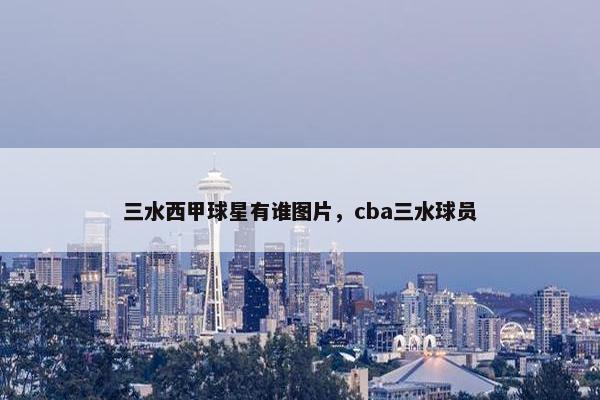 三水西甲球星有谁图片，cba三水球员