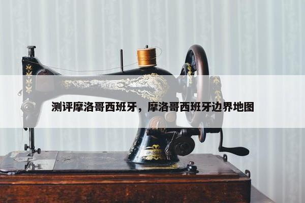 测评摩洛哥西班牙，摩洛哥西班牙边界地图