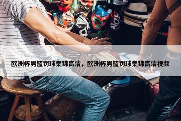 欧洲杯男篮罚球集锦高清，欧洲杯男篮罚球集锦高清视频