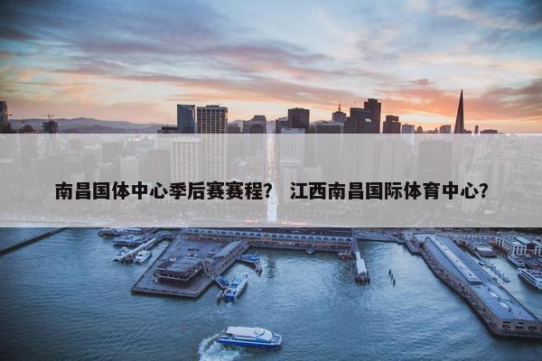 南昌国体中心季后赛赛程？ 江西南昌国际体育中心？
