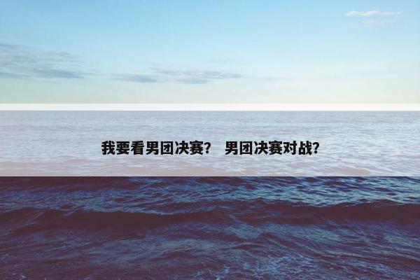 我要看男团决赛？ 男团决赛对战？