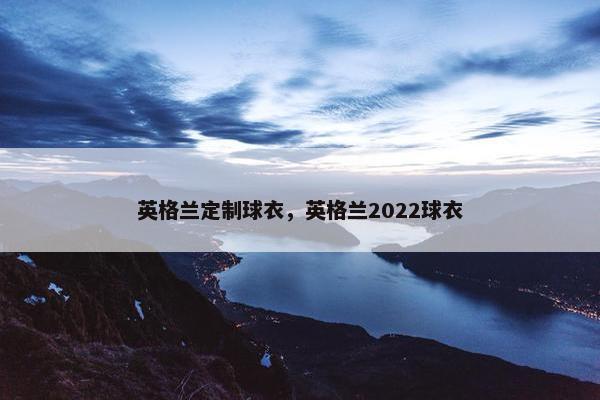 英格兰定制球衣，英格兰2022球衣