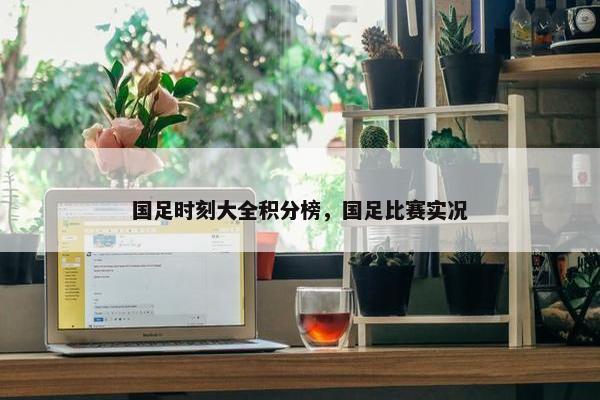 国足时刻大全积分榜，国足比赛实况