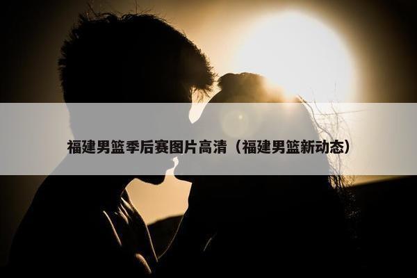 福建男篮季后赛图片高清（福建男篮新动态）