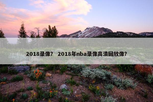 2018录像？ 2018年nba录像高清回放像？