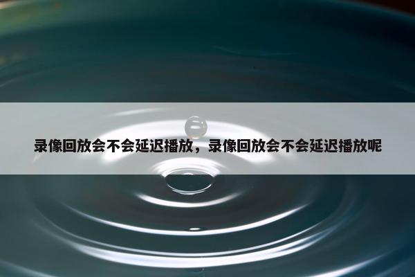 录像回放会不会延迟播放，录像回放会不会延迟播放呢