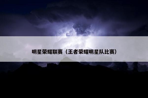 明星荣耀联赛（王者荣耀明星队比赛）