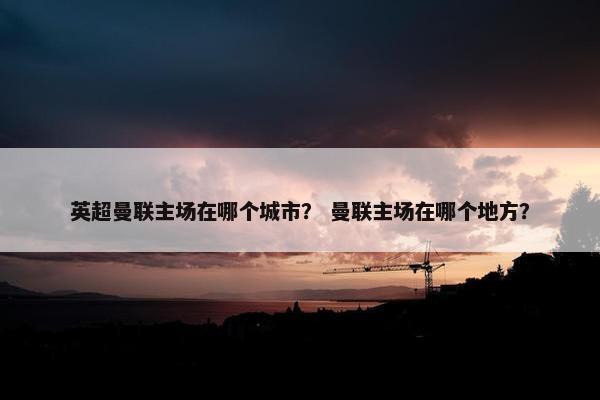 英超曼联主场在哪个城市？ 曼联主场在哪个地方？