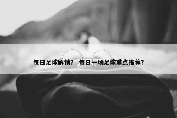 每日足球解锁？ 每日一场足球重点推荐？
