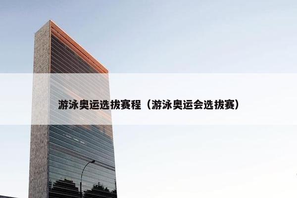 游泳奥运选拔赛程（游泳奥运会选拔赛）