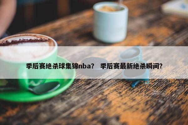 季后赛绝杀球集锦nba？ 季后赛最新绝杀瞬间？