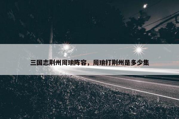 三国志荆州周瑜阵容，周瑜打荆州是多少集