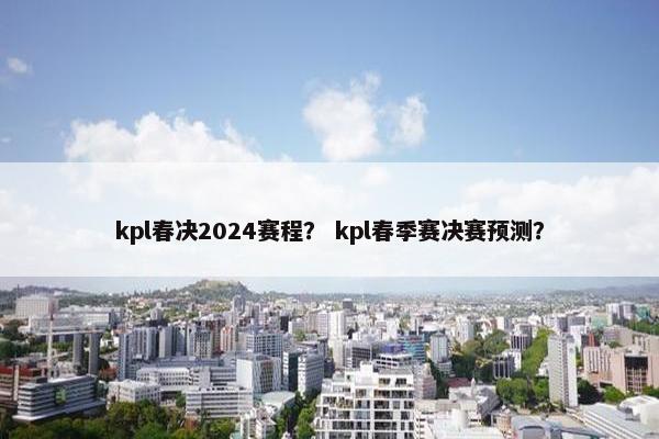 kpl春决2024赛程？ kpl春季赛决赛预测？