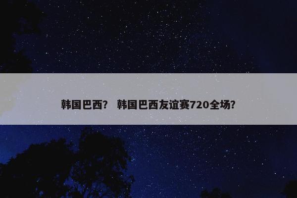 韩国巴西？ 韩国巴西友谊赛720全场？