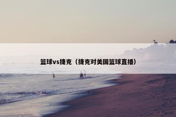 篮球vs捷克（捷克对美国篮球直播）