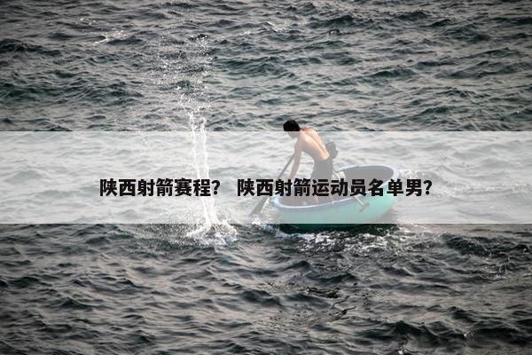 陕西射箭赛程？ 陕西射箭运动员名单男？