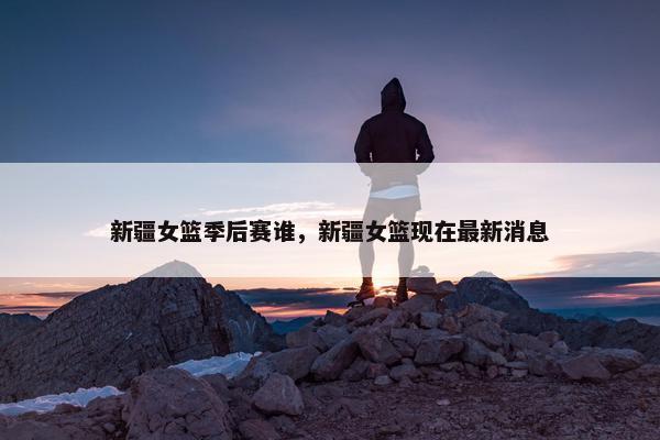 新疆女篮季后赛谁，新疆女篮现在最新消息