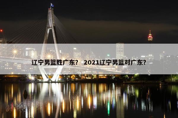 辽宁男篮胜广东？ 2021辽宁男篮对广东？