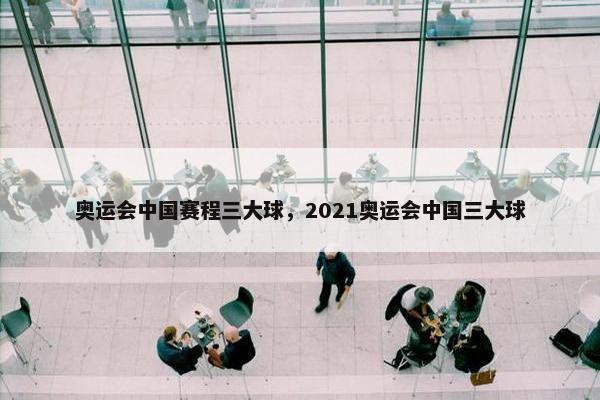奥运会中国赛程三大球，2021奥运会中国三大球