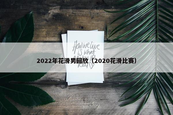 2022年花滑男回放（2020花滑比赛）