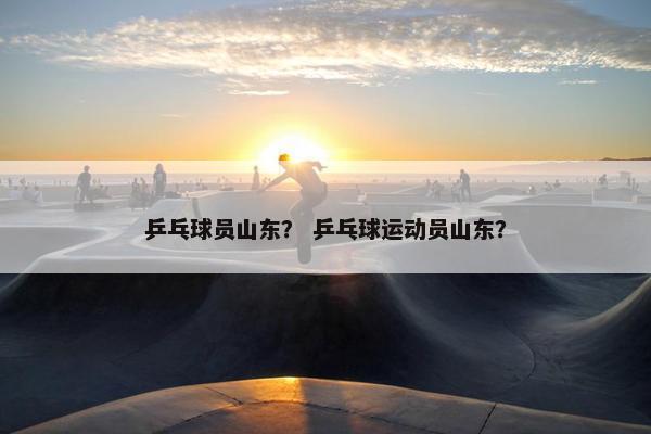 乒乓球员山东？ 乒乓球运动员山东？