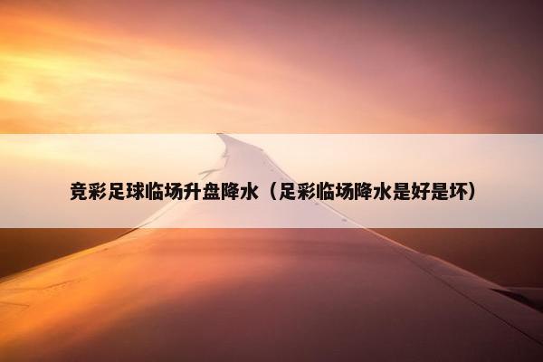 竞彩足球临场升盘降水（足彩临场降水是好是坏）
