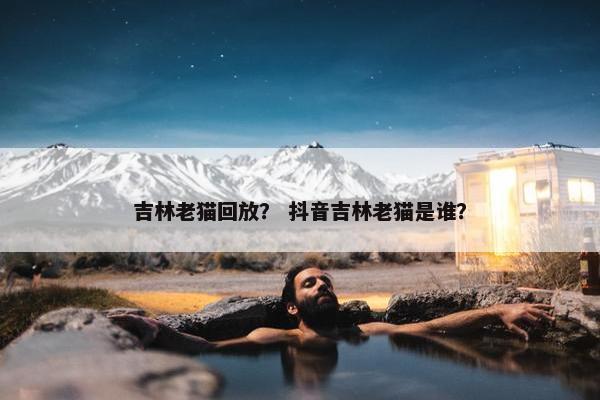 吉林老猫回放？ 抖音吉林老猫是谁？