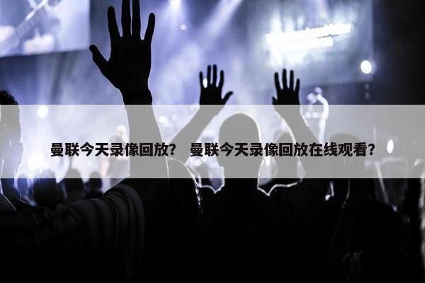 曼联今天录像回放？ 曼联今天录像回放在线观看？
