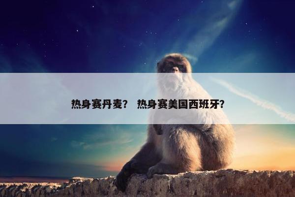 热身赛丹麦？ 热身赛美国西班牙？