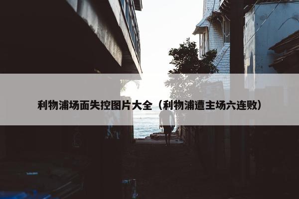 利物浦场面失控图片大全（利物浦遭主场六连败）