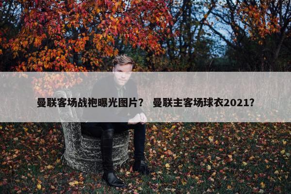 曼联客场战袍曝光图片？ 曼联主客场球衣2021？