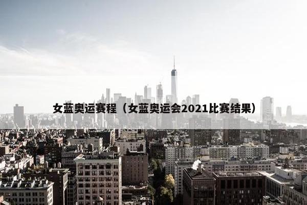 女蓝奥运赛程（女蓝奥运会2021比赛结果）