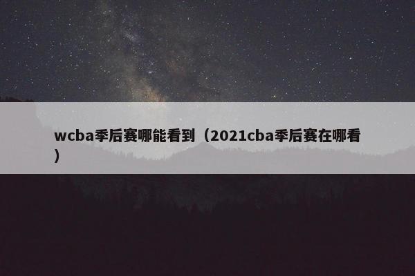 wcba季后赛哪能看到（2021cba季后赛在哪看）