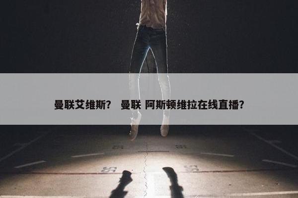 曼联艾维斯？ 曼联 阿斯顿维拉在线直播？