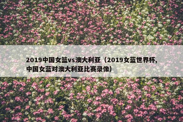 2019中国女篮vs澳大利亚（2019女蓝世界杯,中国女蓝对澳大利亚比赛录像）