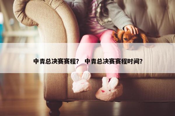 中青总决赛赛程？ 中青总决赛赛程时间？