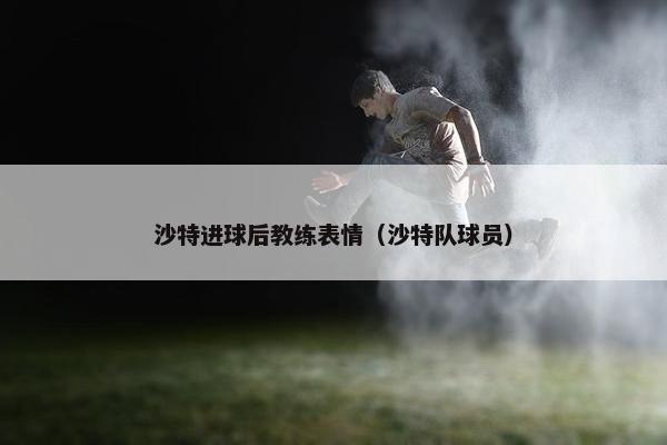 沙特进球后教练表情（沙特队球员）