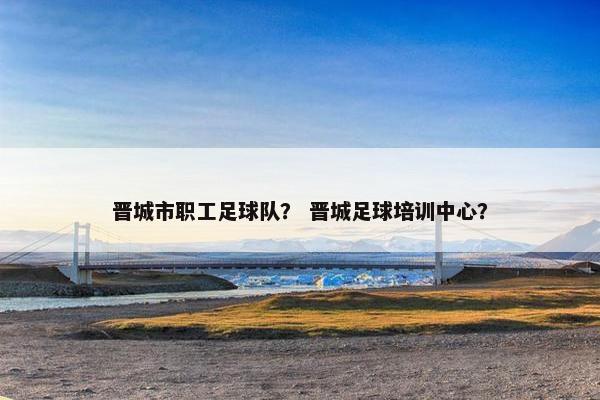 晋城市职工足球队？ 晋城足球培训中心？