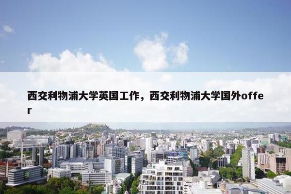 西交利物浦大学英国工作，西交利物浦大学国外offer