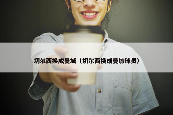 切尔西换成曼城（切尔西换成曼城球员）