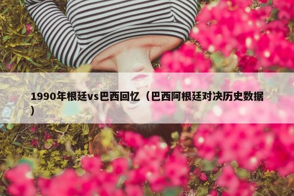 1990年根廷vs巴西回忆（巴西阿根廷对决历史数据）